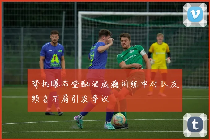 弩机曝布登酗酒成瘾训练中对队友频言不屑引发争议