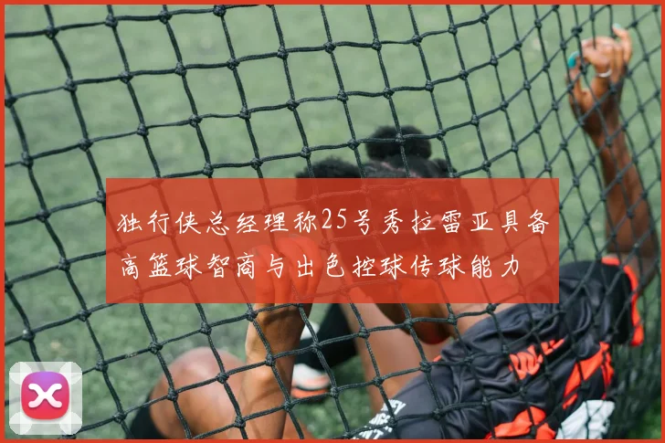 独行侠总经理称25号秀拉雷亚具备高篮球智商与出色控球传球能力