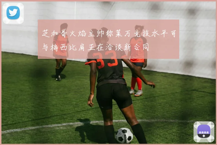 芝加哥火焰主帅称莱万竞技水平可与梅西比肩正在洽谈新合同