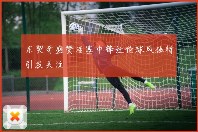 东契奇盛赞活塞中锋杜伦球风独特引发关注