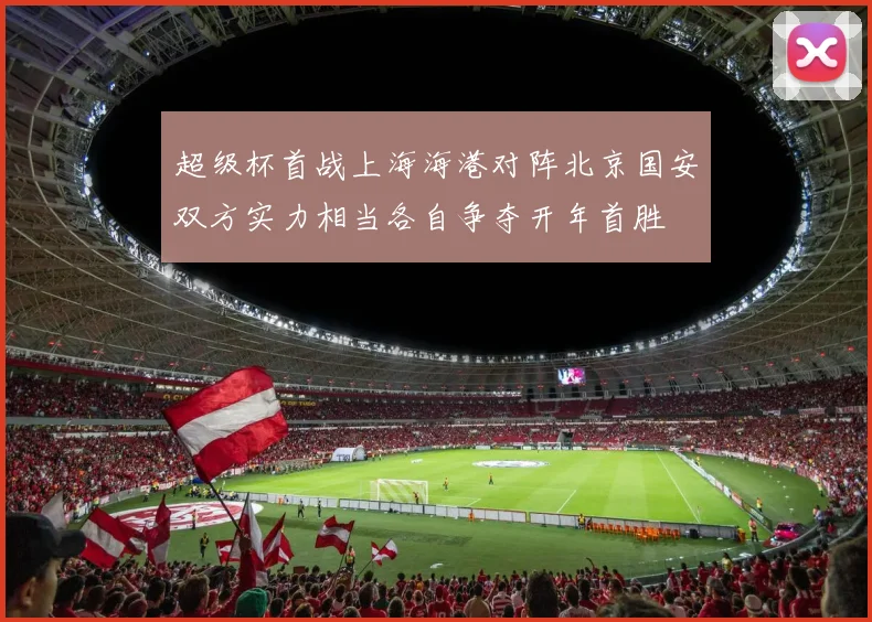 超级杯首战上海海港对阵北京国安双方实力相当各自争夺开年首胜