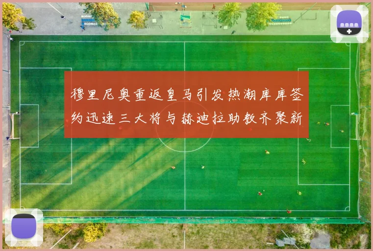 穆里尼奥重返皇马引发热潮库库签约迅速三大将与赫迪拉助教齐聚新阵容