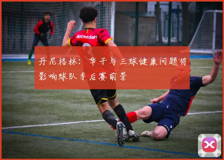 丹尼格林：华子与三球健康问题将影响球队季后赛前景