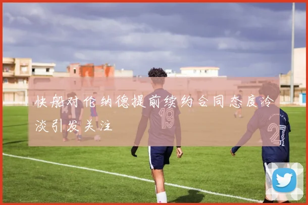 快船对伦纳德提前续约合同态度冷淡引发关注