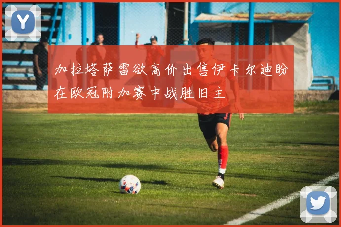 加拉塔萨雷欲高价出售伊卡尔迪盼在欧冠附加赛中战胜旧主