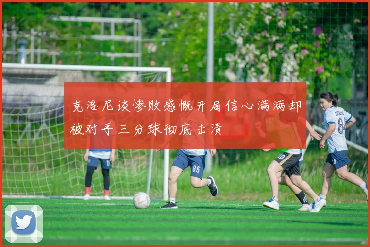 克洛尼谈惨败感慨开局信心满满却被对手三分球彻底击溃