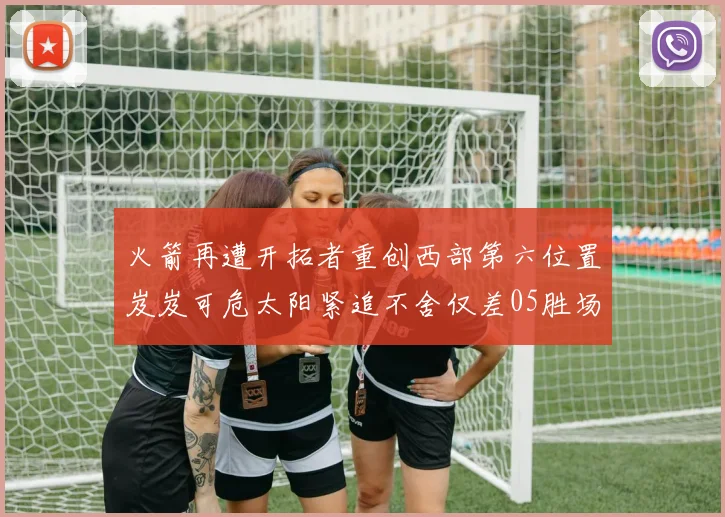 火箭再遭开拓者重创西部第六位置岌岌可危太阳紧追不舍仅差05胜场