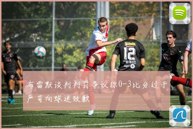 布雷默谈判判罚争议称0-3比分过于严苛向球迷致歉