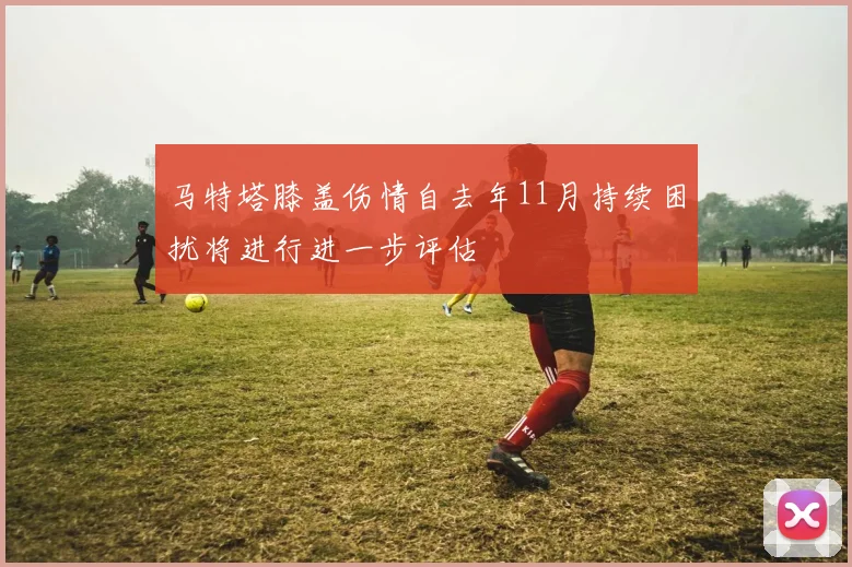 马特塔膝盖伤情自去年11月持续困扰将进行进一步评估
