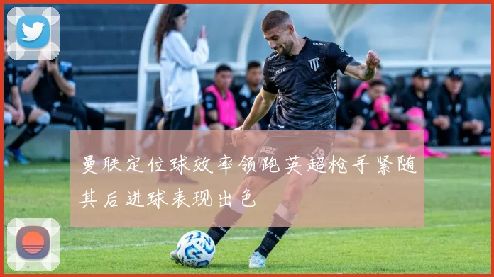曼联定位球效率领跑英超枪手紧随其后进球表现出色