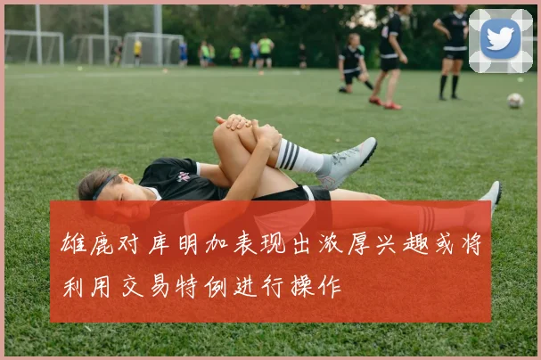 雄鹿对库明加表现出浓厚兴趣或将利用交易特例进行操作