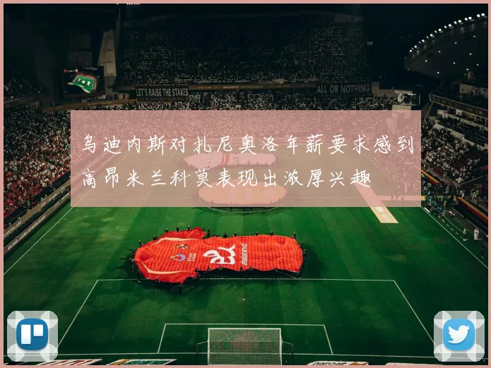 乌迪内斯对扎尼奥洛年薪要求感到高昂米兰科莫表现出浓厚兴趣