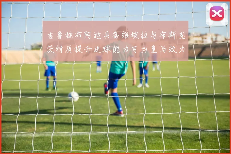 吉鲁称布阿迪具备维埃拉与布斯克茨特质提升进球能力可为皇马效力